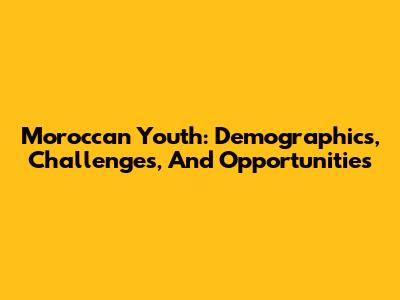 Moroccan Youth: Demographics, Challenges, And Opportunities