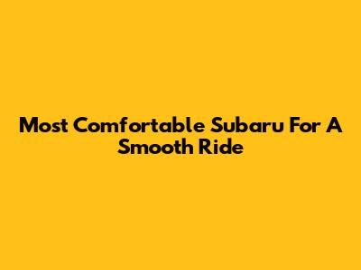 Most Comfortable Subaru For A Smooth Ride