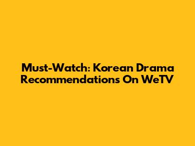 Must-Watch: Korean Drama Recommendations On WeTV