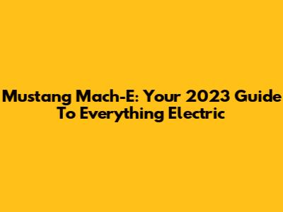 Mustang Mach-E: Your 2023 Guide To Everything Electric