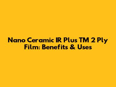 Nano Ceramic IR Plus TM 2 Ply Film: Benefits & Uses