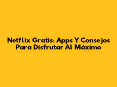 Netflix Gratis: Apps Y Consejos Para Disfrutar Al Máximo