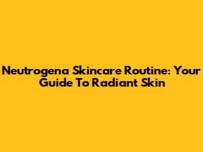 Neutrogena Skincare Routine: Your Guide To Radiant Skin