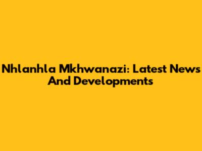 Nhlanhla Mkhwanazi: Latest News And Developments