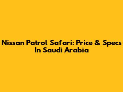 Nissan Patrol Safari: Price & Specs In Saudi Arabia