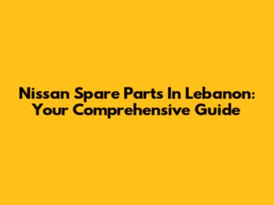 Nissan Spare Parts In Lebanon: Your Comprehensive Guide