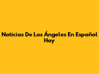 Noticias De Los Ángeles En Español Hoy