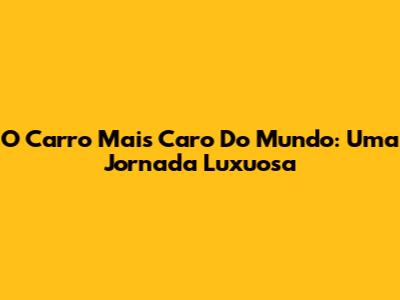 O Carro Mais Caro Do Mundo: Uma Jornada Luxuosa