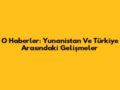 O Haberler: Yunanistan Ve Türkiye Arasındaki Gelişmeler