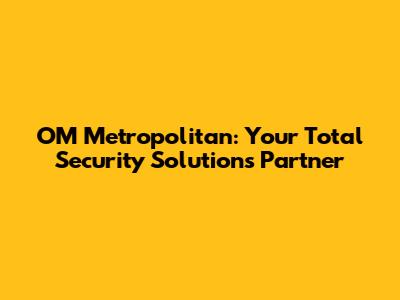 OM Metropolitan: Your Total Security Solutions Partner