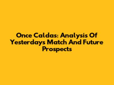 Once Caldas: Analysis Of Yesterday's Match And Future Prospects