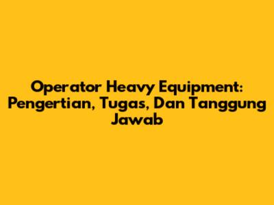 Operator Heavy Equipment: Pengertian, Tugas, Dan Tanggung Jawab