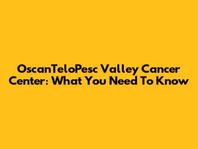OscanTeloPesc Valley Cancer Center: What You Need To Know