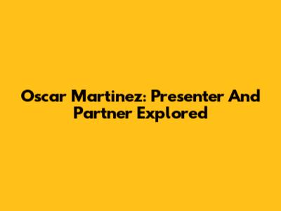 Oscar Martinez: Presenter And Partner Explored