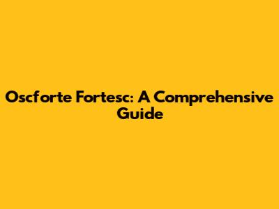 Oscforte Fortesc: A Comprehensive Guide