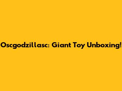 Oscgodzillasc: Giant Toy Unboxing!