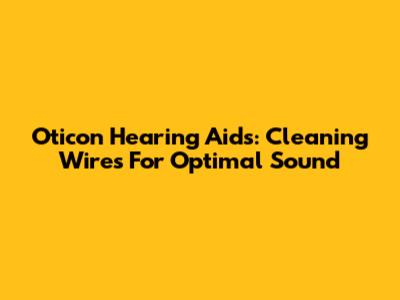 Oticon Hearing Aids: Cleaning Wires For Optimal Sound