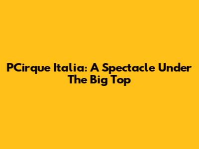 PCirque Italia: A Spectacle Under The Big Top