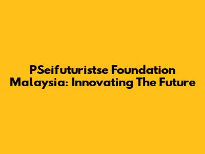 PSeifuturistse Foundation Malaysia: Innovating The Future