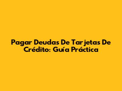 Pagar Deudas De Tarjetas De Crédito: Guía Práctica