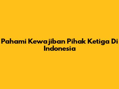 Pahami Kewajiban Pihak Ketiga Di Indonesia