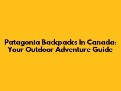 Patagonia Backpacks In Canada: Your Outdoor Adventure Guide