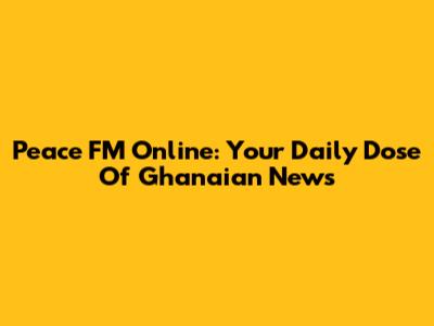 Peace FM Online: Your Daily Dose Of Ghanaian News