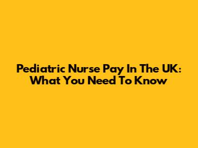 Pediatric Nurse Pay In The UK: What You Need To Know