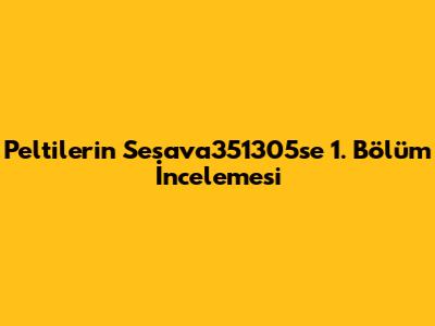 Peltilerin Sesava351305se 1. Bölüm İncelemesi
