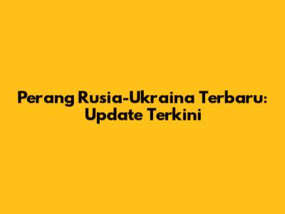 Perang Rusia-Ukraina Terbaru: Update Terkini