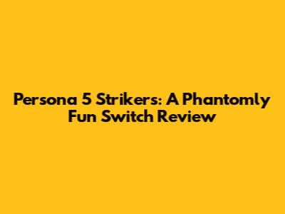Persona 5 Strikers: A Phantomly Fun Switch Review