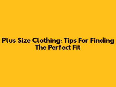 Plus Size Clothing: Tips For Finding The Perfect Fit