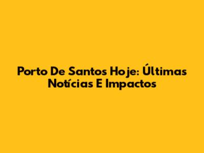 Porto De Santos Hoje: Últimas Notícias E Impactos