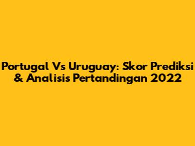 Portugal Vs Uruguay: Skor Prediksi & Analisis Pertandingan 2022