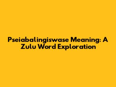 Pseiabalingiswase Meaning: A Zulu Word Exploration
