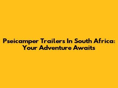 Pseicamper Trailers In South Africa: Your Adventure Awaits