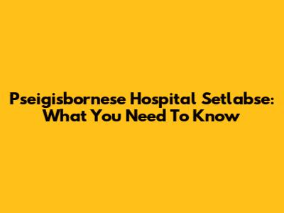 Pseigisbornese Hospital Setlabse: What You Need To Know