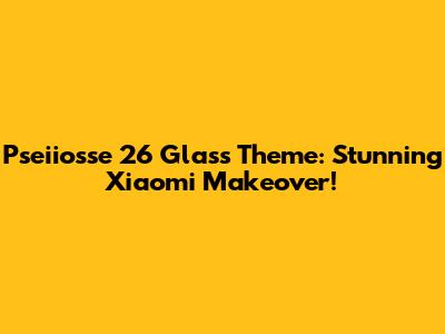 Pseiiosse 26 Glass Theme: Stunning Xiaomi Makeover!