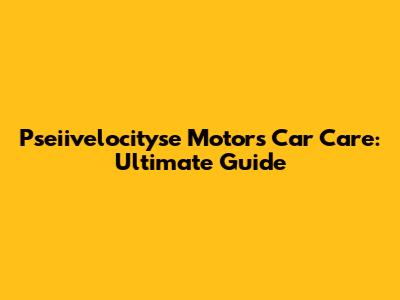 Pseiivelocityse Motors Car Care: Ultimate Guide