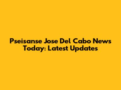 Pseisanse Jose Del Cabo News Today: Latest Updates