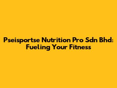 Pseisportse Nutrition Pro Sdn Bhd: Fueling Your Fitness