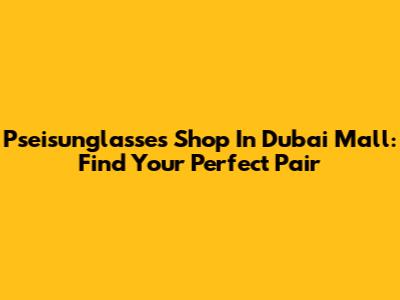 Pseisunglasses Shop In Dubai Mall: Find Your Perfect Pair