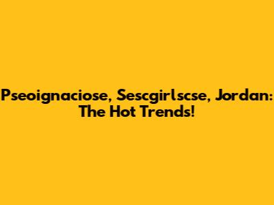 Pseoignaciose, Sescgirlscse, Jordan: The Hot Trends!