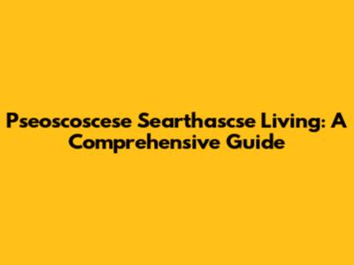 Pseoscoscese Searthascse Living: A Comprehensive Guide