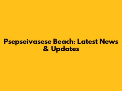 Psepseivasese Beach: Latest News & Updates