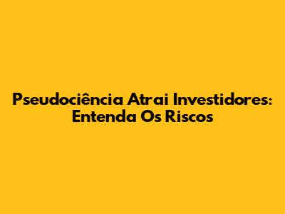 Pseudociência Atrai Investidores: Entenda Os Riscos