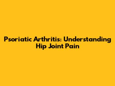 Psoriatic Arthritis: Understanding Hip Joint Pain