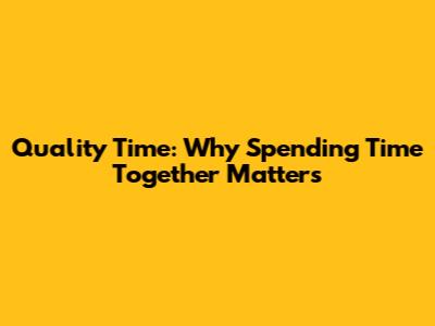 Quality Time: Why Spending Time Together Matters