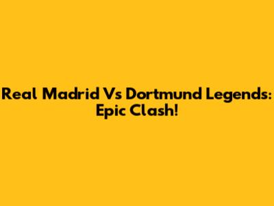 Real Madrid Vs Dortmund Legends: Epic Clash!