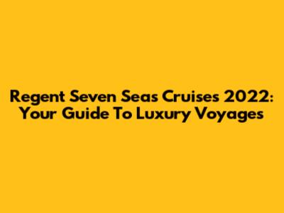 Regent Seven Seas Cruises 2022: Your Guide To Luxury Voyages